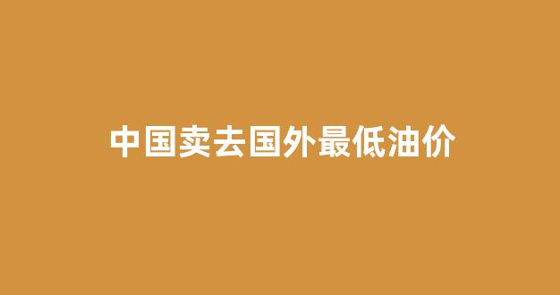 中国卖去国外最低油价_中国油价低于40美元