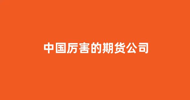中国厉害的期货公司(中国的期货公司排名)_https://www.xzdzcjx.com_科创板_第1张