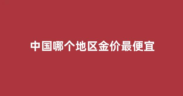 中国哪个地区金价最便宜_中国哪里的金子便宜