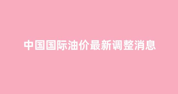 中国国际油价最新调整消息_国际油价中油网行情