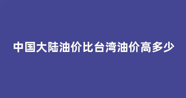 中国大陆油价比台湾油价高多少_大陆和台湾的油价