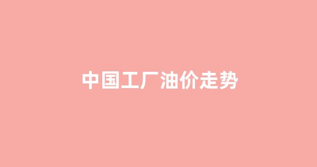 中国工厂油价走势_工业油市场行情