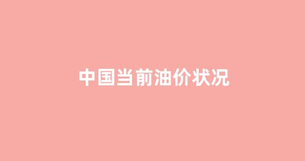 中国当前油价状况_中国当前油价状况怎么样