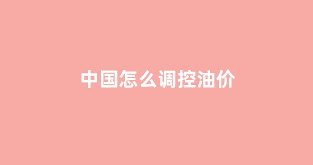 国内油调价周期是多长时间?_中国怎么调控油价