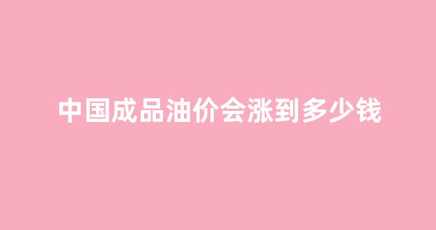 中国成品油价会涨到多少钱一桶_中国成品油价会涨到多少钱