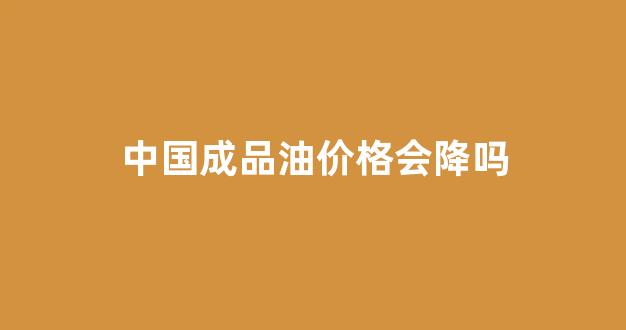 中国成品油价格会降吗_国内成品油价格下降