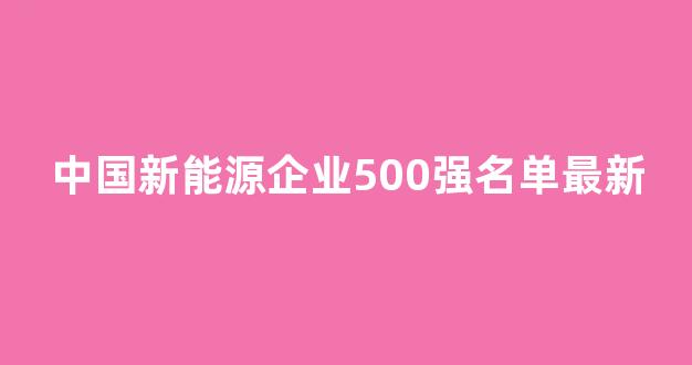 中国新能源企业500强名单最新(中国新能源企业500强名单最新消息)_https://www.wguangz.com_广期所_第1张