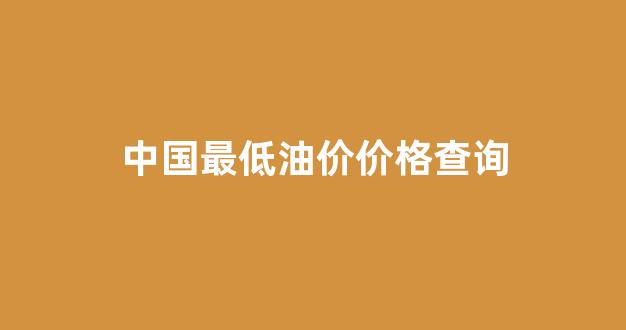 中国最低油价价格查询_中国油价最低限价
