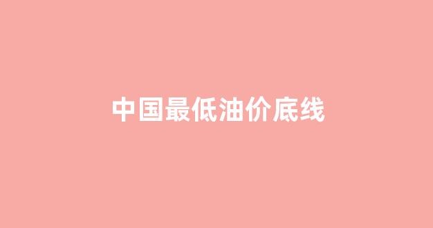 中国最低油价限制_中国最低油价底线