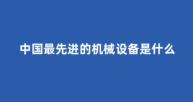 中国最先进的机械设备是什么(中国最先进的机器人是什么机器人)_https://www.heiljjianzu.com_上交所_第1张
