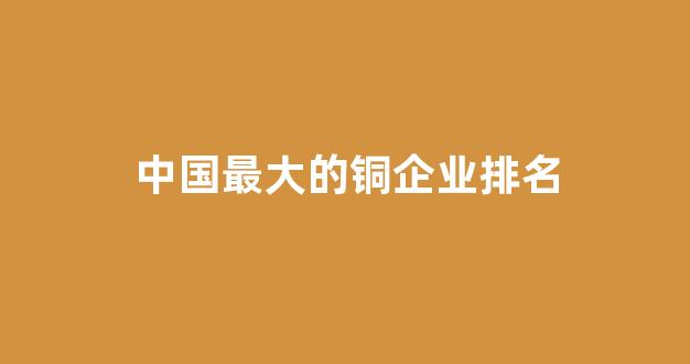 中国最大的铜企业排名(国内最大的铜业)_https://www.hangfeite.com_上交所_第1张