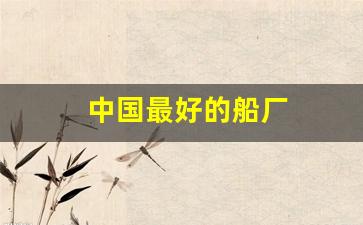 中国最好的船厂(中国实力最强的船厂)_https://www.taocizhiliang.com_装修流程_第1张