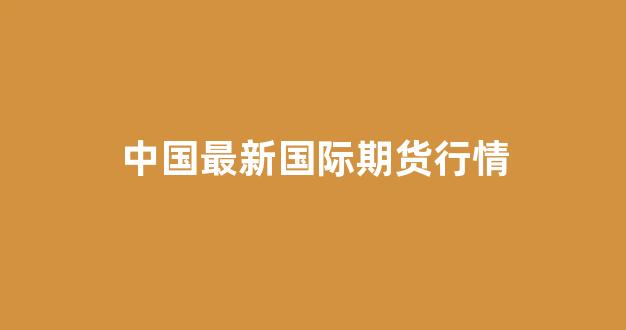 中国最新国际期货行情(中国最新国际期货行情走势)_https://www.ccit-cctv.com_上交所_第1张