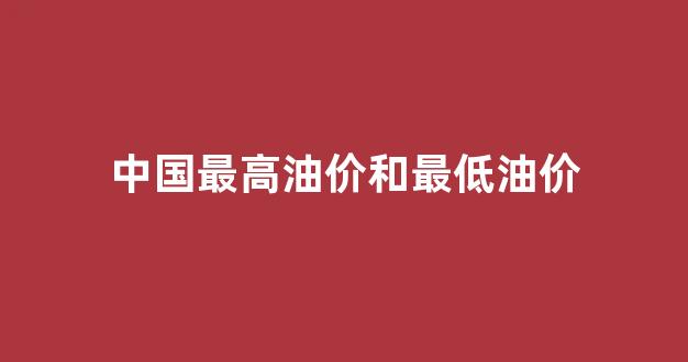 中国最高油价和最低油价_国内油价的最高和最低价