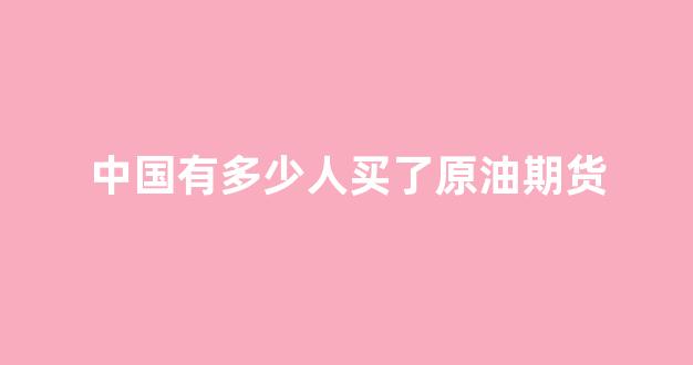 中国有多少人买了原油期货_https://www.xzdzcjx.com_上交所_第1张