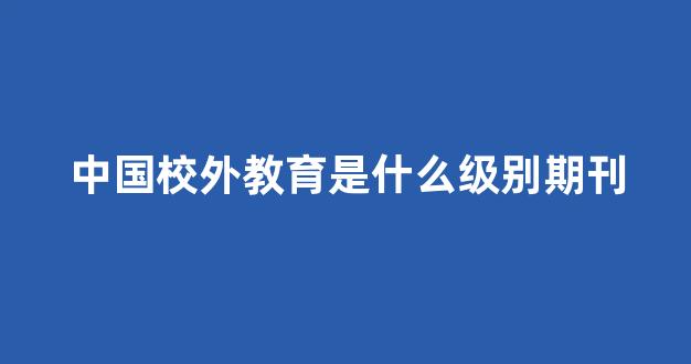 中国校外教育是什么级别期刊(中国校外教育是核心期刊吗)_https://www.taocizhiliang.com_装修公司_第1张