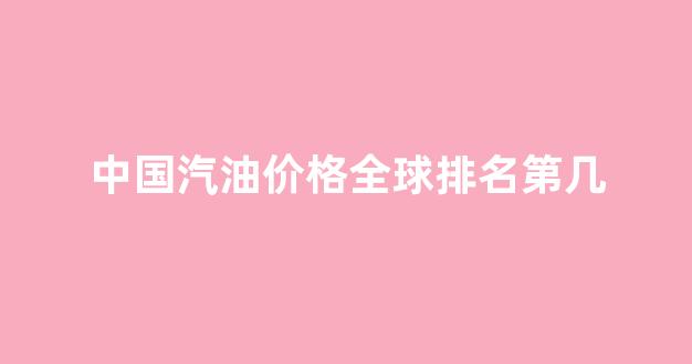 中国汽油价格世界排名_中国汽油价格全球排名第几