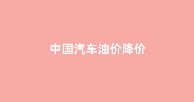 中国汽车油价降价_国内油价降价