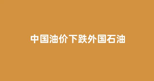 中国油价下跌外国石油_中国油价低于40美元