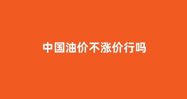 中国油价凭什么不降_中国油价不涨价行吗