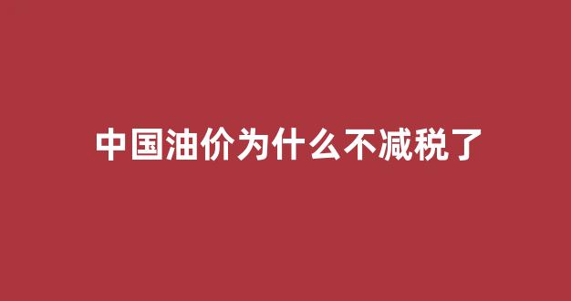 中国油价为什么不减税了_为什么中国的油价只涨不跌