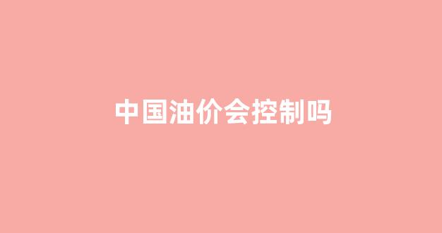中国油价会控制吗知乎_中国油价会控制吗