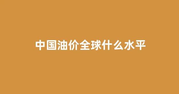 中国油价全球什么水平_中国油价比国际