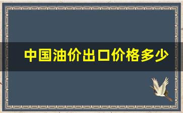 中国油价出口价格多少美元-中国油价出口价格多少