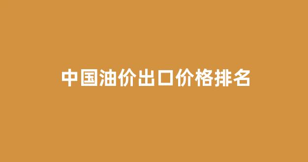 中国油价出口价格排名榜_中国油价出口价格排名