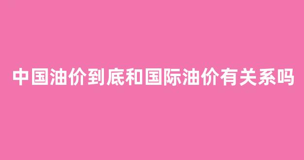 中国油价到底和国际油价有关系吗_国内油价与国际油价接轨的优势与缺陷
