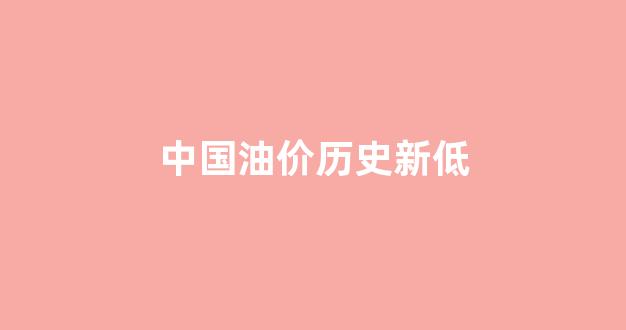 中国油价历史新低价_中国油价历史新低