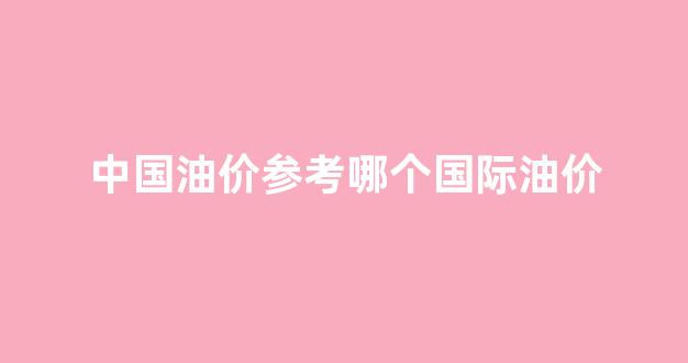 中国油价参考哪个国际油价_中国油价参考哪个国际油价行情