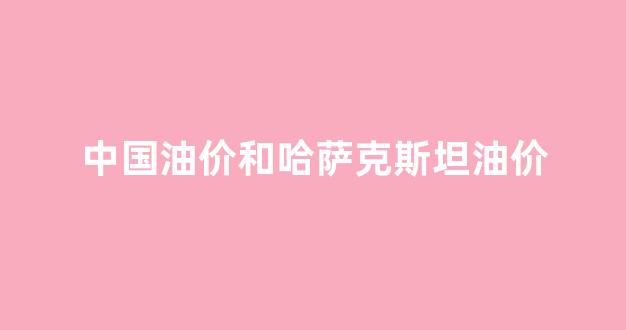 中国油价和哈萨克斯坦油价_中国油价和哈萨克斯坦油价差多少