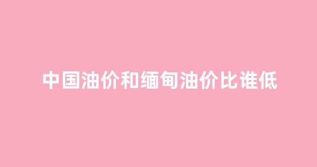 中国油价和缅甸油价比谁低_中国油价和缅甸油价比谁低一些