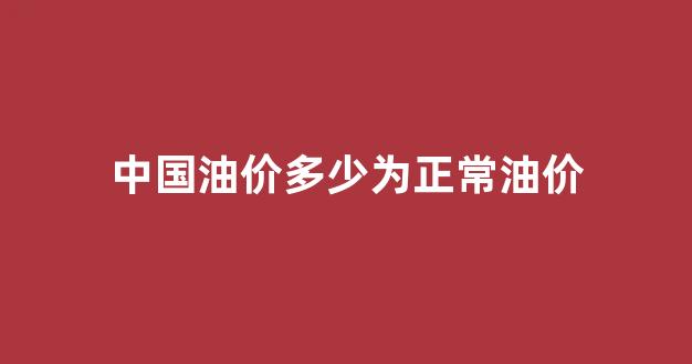 中国油价什么水平_中国油价多少为正常油价