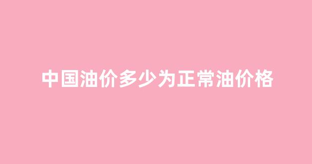 中国油价多少为正常油价格_中国油价最新消息多少钱