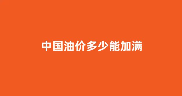 中国油价多少能加满汽油_中国油价多少能加满