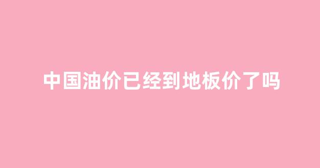 中国油价已经到地板价了吗_中国油价的天花板和地板价