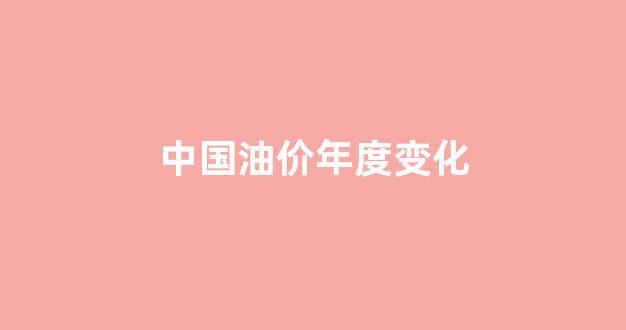 中国油价年度变化_中国油价变动情况