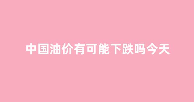 中国油价还会涨价吗_中国油价有可能下跌吗今天