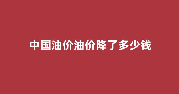 中国油价油价降了多少钱_中国油价下跌