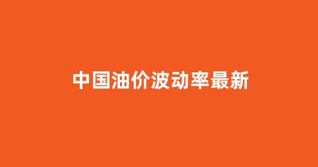 中国油价波动率最新数据_中国油价波动率最新