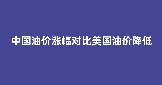 中国油价涨幅对比美国油价降低_中国油价涨幅对比美国油价降低多少