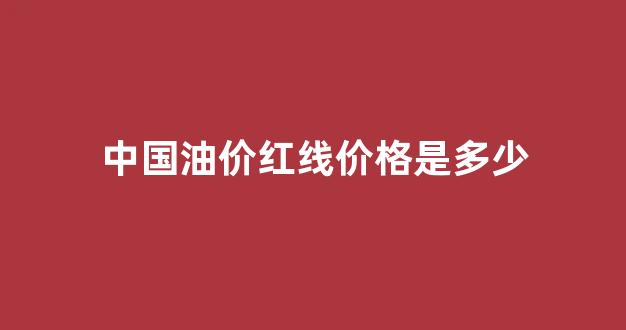 中国油价红线价格是多少_中国油价红线价格是多少钱