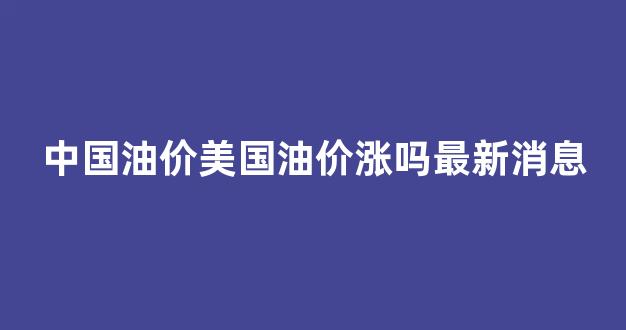 中国油价美国油价涨吗最新消息_中国油价和美国差多少