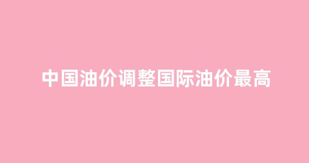 中国油价 国际油价_中国油价调整国际油价最高