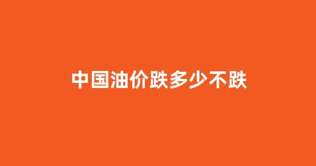 中国油价还能掉吗_中国油价跌多少不跌