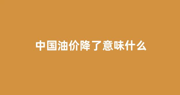 中国油价降了意味什么_中国油价降过吗