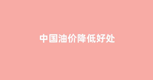 中国油价降低好处_中国油价下跌原因