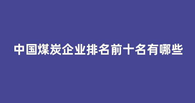 中国煤炭企业排名前十名有哪些(中国煤炭企业排名前十名有哪些企业)_https://www.jnskb.com_装修流程_第1张